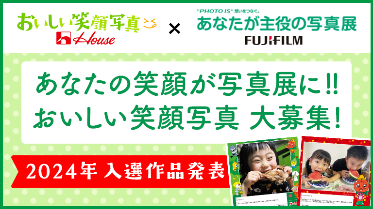 おいしい笑顔写真 House × PHOTO IS 想いをつなぐ。あなたが主役の写真展 FUJIFILM あなたの笑顔が写真展に!!おいしい笑顔写真大募集! 2024年入選作品発表