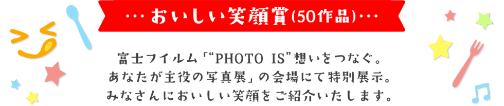 おいしい笑顔賞(50作品) 富士フイルム「“PHOTO IS”想いをつなぐ。 あなたが主役の写真展」にて特別展示。 日本中のみなさんにおいしい笑顔をご紹介いたします。