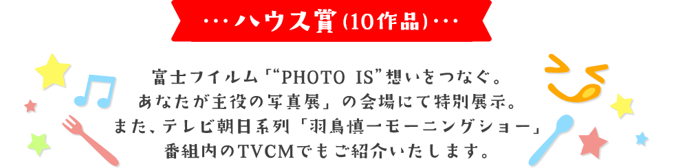ハウス賞(10作品) 富士フイルム「“PHOTO IS”想いをつなぐ。あなたが主役の写真展」にて特別展示。 また、テレビ朝日系列「羽鳥慎一モーニングショー」番組内のTVCMでもご紹介いたします。
