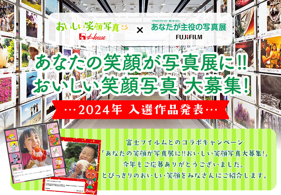 House おいしい笑顔写真 × "PHOTO IS"想いをつなぐ。あなたが主役の写真展 FUJIFILM あなたの笑顔が写真展に!!おいしい笑顔写真大募集! 2024年 入選作品発表 富士フイルムとのコラボキャンペーン「あなたの笑顔が写真展に!!おいしい笑顔写真大募集!」今年もご応募ありがとうございました。 とびっきりのおいしい笑顔をみなさんにご紹介します。