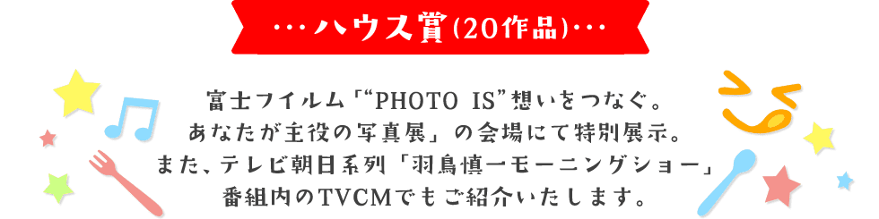 ハウス賞(20作品) 富士フイルム「"PHOTO IS"想いをつなぐ。あなたが主役の写真展」の会場にて特別展示。 また、テレビ朝日系列「羽鳥慎一モーニングショー」番組内のTVCMでもご紹介いたします。