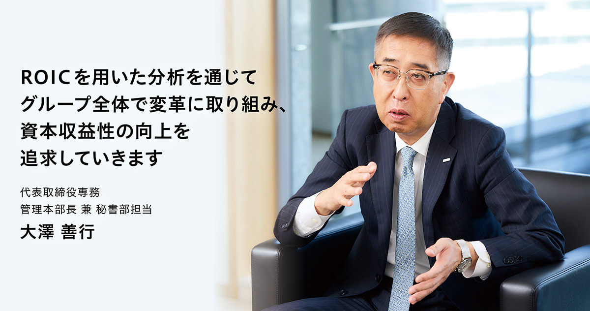 ROICを用いた分析を通じて、グループ全体で変革に取り組み、資本収益性の向上を追求していきます。 代表取締役専務 管理本部長 兼 秘書部担当 大澤善行