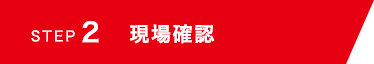 STEP 2 現場確認
