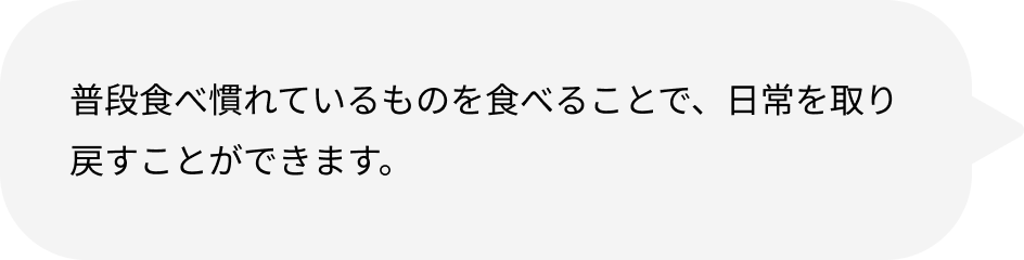普段食べ慣れているものを食べることで、日常を取り戻すことができます。