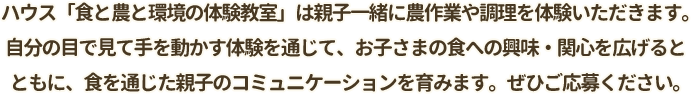 ハウス『食と農と環境の体験教室」は親子一緒に農作業や調理を体験いただきます。自分の目で見て手を動かす体験を通じて、お子さまの食への興味・関心を広げるとともに、食を通じた親子のコミュニケーションを育みます。ぜひご応募ください。