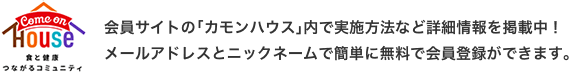 会員サイトの「カモンハウス」内で実施方法など詳細情報を掲載中！メールアドレスとニックネームで簡単に無料で会員登録ができます。