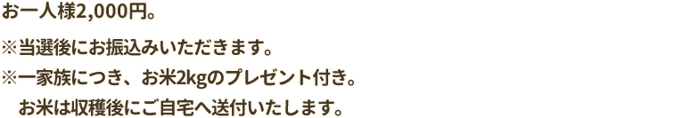 お一人様2,000円。※当選後にお振込みいただきます。※一家族につき、お米2kgのプレゼント付き。お米は収穫後にご自宅へ送付いたします。