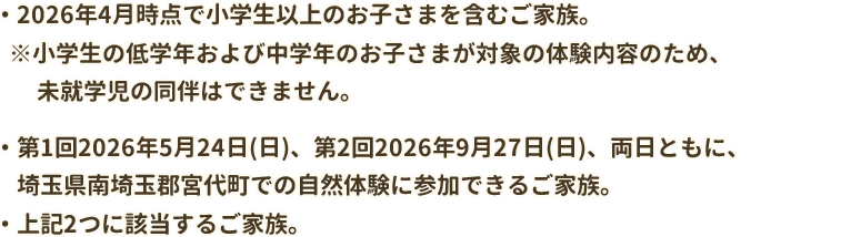 ・2026年4月時点で小学生以上のお子さまを含むご家族。※小学生の低学年および中学年のお子さまが対象の体験内容のため、未就学児の同伴はできません。・第1回2026年5月24日(日)、第2回2026年9月27日(日)、両日ともに、埼玉県南崎玉郡宮代町での自然体験に参加できるご家族。・上記2つに該当するご家族。