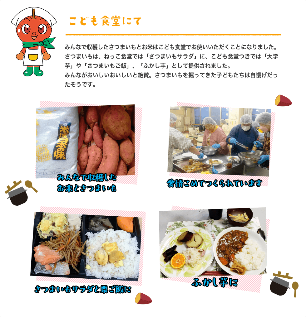 2025年 こども食堂にて みんなで収穫したさつまいもとお米はこども食堂でお使いいただくことになりました。さつまいもは、ねっこ食堂では「さつまいもサラダ」に、こども食堂つきでは「大学芋」や「さつまいもご飯」、「ふかし芋」として提供されました。みんながおいしいおいしいと絶賛。さつまいもを掘ってきた子どもたちは自慢げだったそうです。