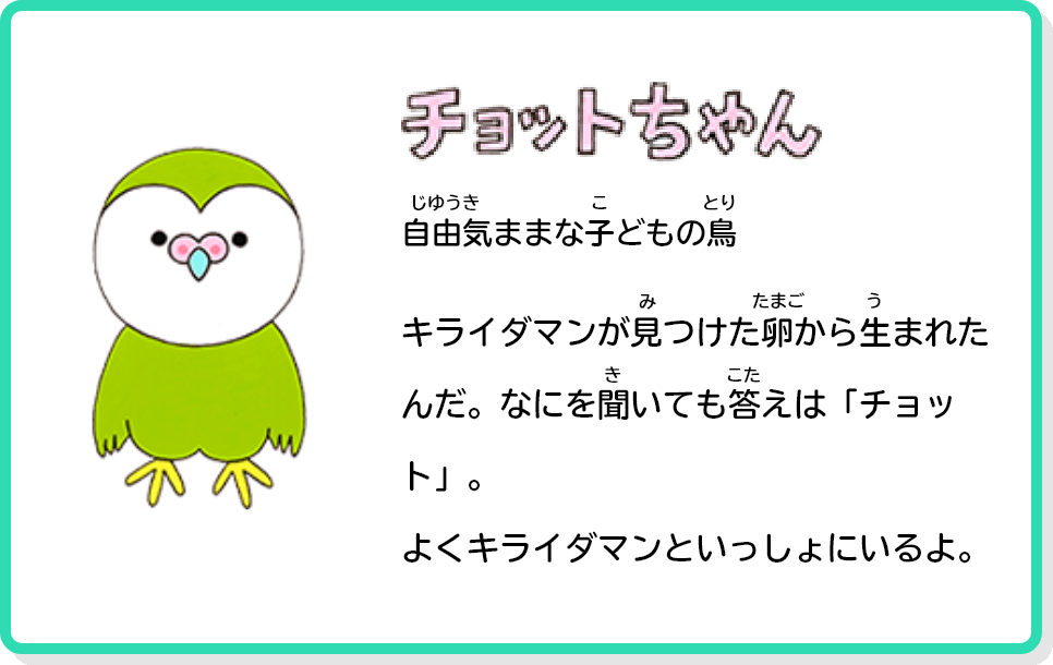 チョットちゃん 自由気ままなこどもの鳥 キライダマンが見つけた卵から生まれたんだ。なにを聞いても答えは「チョット」。よくキライダマンといっしょにいるよ。