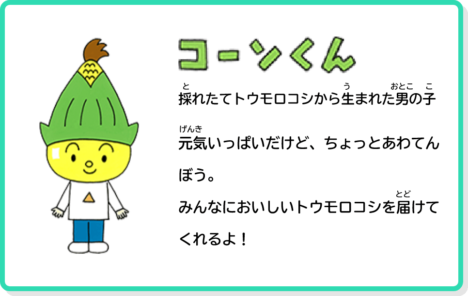 コーンくん 採れたてトウモロコシから生まれた男の子 元気いっぱいだけど、ちょっとあわてんぼう。みんなにおいしいトウモロコシを届けてくれるよ！