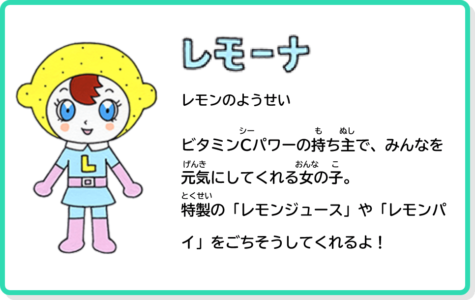 レモーナ レモンのようせい ビタミンCパワーの持ち主で、みんなを元気にしてくれる女の子。特製の「レモンジュース」や「レモンパイ」をごちそうしてくれるよ！