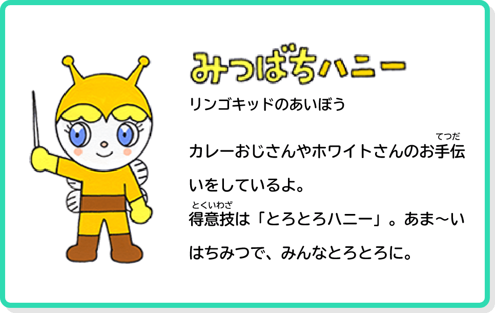 みつばちハニー リンゴキッドのあいぼう カレーおじさんやホワイトさんのお手伝いをしているよ。得意技は「とろとろハニー」。あま～いはちみつで、みんなとろとろに。