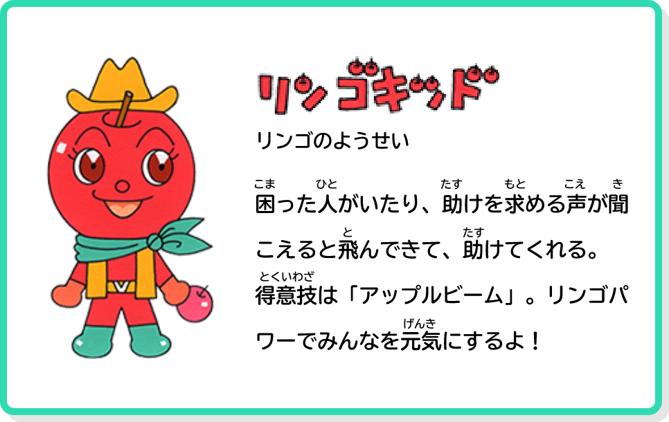 リンゴキッド！ りんごのようせい 困った人がいたり、助けを求める声が聞こえると飛んできて、助けてくれる。得意技は「アップルビーム」。リンゴパワーでみんなを元気にするよ！