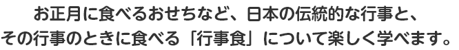 お正月に食べるおせちなど、日本の伝統的な行事と、その行事のときに食べる「行事食」について、楽しく学べます。