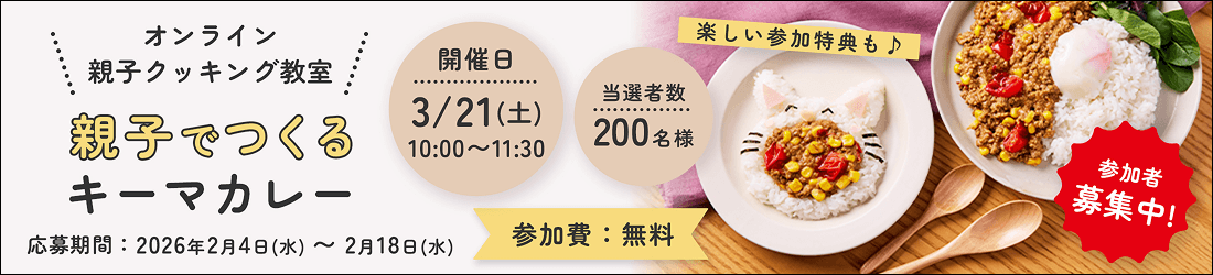 オンライン親子クッキング教室 親子でつくるキーマカレー 参加費：無料 楽しい参加特典も♪ 開催日3/21（土）10:00〜11:30 当選者数200名様 参加者募集中! 応募期間：2026年2月4日（水）〜2月18日（水）