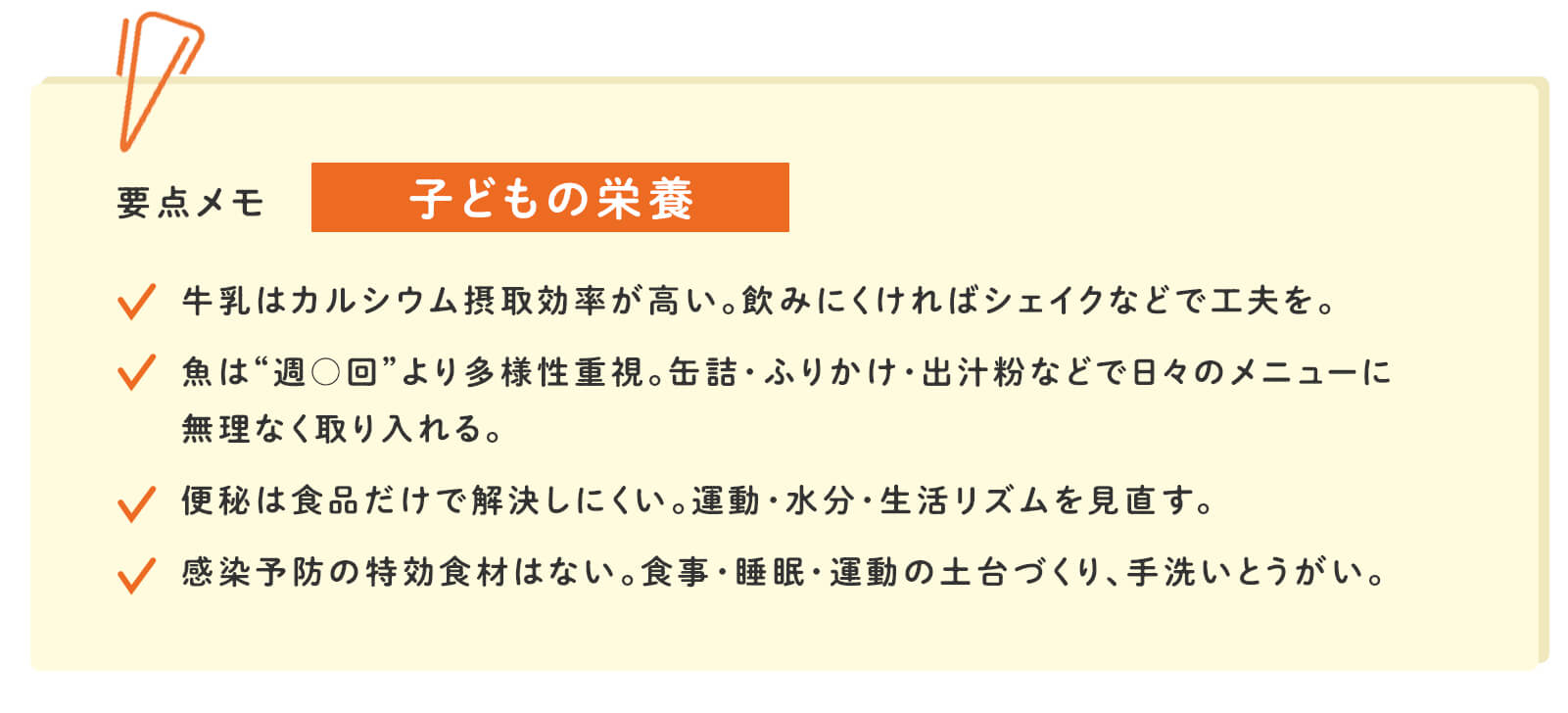 要点メモ 子どもの栄養 牛乳はカルシウム摂取効率が高い。飲みにくければシェイクなどで工夫を。 魚は&ldquo;週◯回&rdquo;より多様性重視。缶詰・ふりかけ・出汁粉などで日々のメニューに無理なく取り入れる。 便秘は食品だけで解決しにくい。運動・水分・生活リズムを見直す。 感染予防の特効食材はない。食事・睡眠・運動の土台づくり、手洗いとうがい。