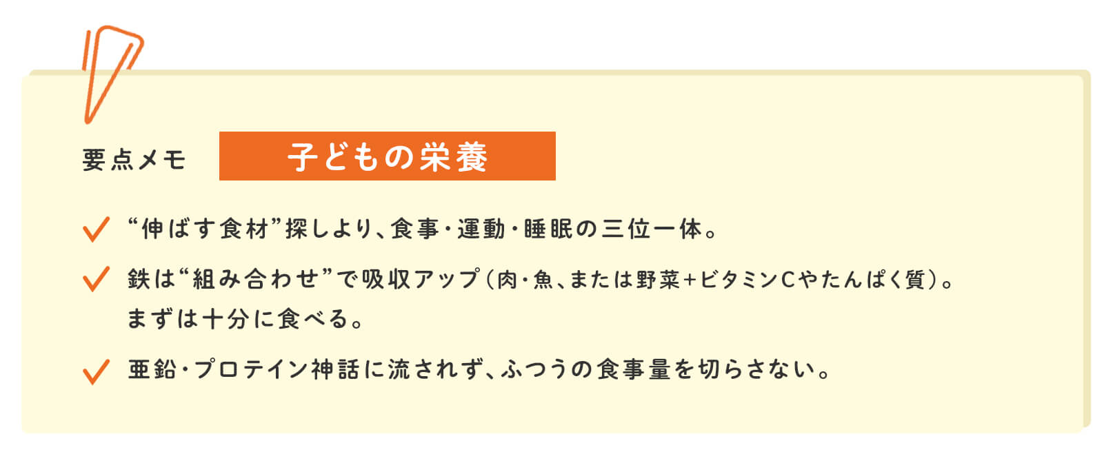 要点メモ 子どもの栄養 &ldquo;伸ばす食材&rdquo;探しより、食事・運動・睡眠の三位一体。 鉄は&ldquo;組み合わせ&rdquo;で吸収アップ（肉・魚、または野菜＋ビタミンCやたんぱく質）。まずは十分に食べる。 亜鉛・プロテイン神話に流されず、ふつうの食事量を切らさない。