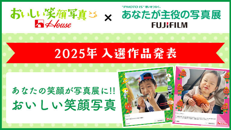 おいしい笑顔写真 House × PHOTO IS 想いをつなぐ。 あなたが主役の写真展 FUJIFILM 2025年 入選作品発表 あなたの笑顔が写真展に!! おいしい笑顔写真