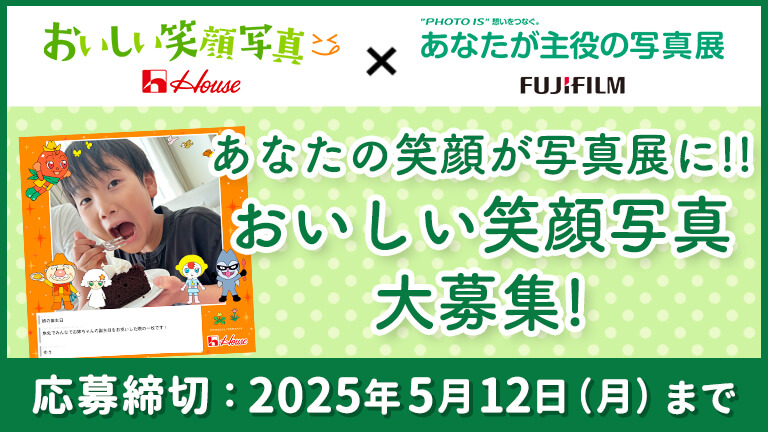 おいしい笑顔写真 House × "PHOTO IS" 想いをつなぐ。 あなたが主役の写真展 FUJIFILM あなたの笑顔が写真展に!!おいしい笑顔写真大募集! 応募締切：2025年5月12日（月）まで