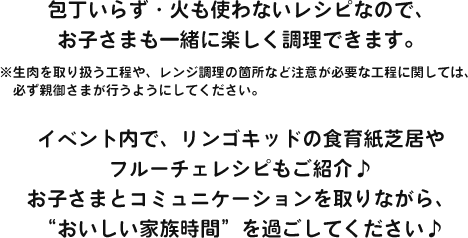包丁いらず・火も使わないレシピなので、お子さまも一緒に楽しく調理できます。※生肉を取り扱う工程や、レンジ調理の箇所など注意が必要な工程に関しては、必ず親御さまが行うようにしてください。イベント内で、リンゴキッドの食育紙芝居やフルーチェレシピもご紹介♪お子さまとコミュニケーションを取りながら、“おいしい家族時間”を過ごしてください♪