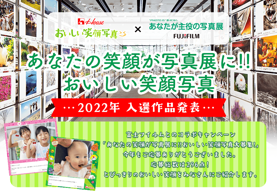 House おいしい笑顔写真 × “PHOTO IS”想いをつなぐ。あなたが主役の写真展 FUJIFILM あなたの笑顔が写真展に!!おいしい笑顔写真 2022年 入選作品発表 富士フイルムとのコラボキャンペーン「あなたの笑顔が写真展に!!おいしい笑顔写真大募集!」今年もご応募ありがとうございました。 応募総数は296点！とびっきりのおいしい笑顔をみなさんにご紹介します。