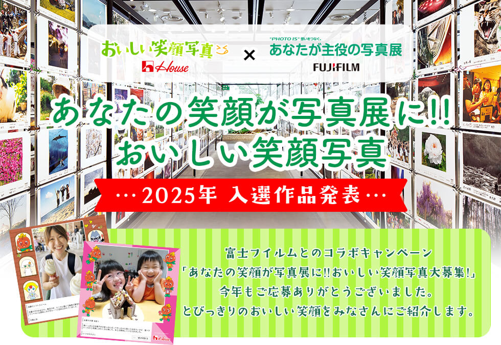 House おいしい笑顔写真 × "PHOTO IS"想いをつなぐ。あなたが主役の写真展 FUJIFILM あなたの笑顔が写真展に!!おいしい笑顔写真! 2025年 入選作品発表 富士フイルムとのコラボキャンペーン「あなたの笑顔が写真展に!!おいしい笑顔写真大募集!」今年もご応募ありがとうございました。 とびっきりのおいしい笑顔をみなさんにご紹介します。