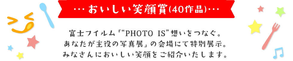 おいしい笑顔賞(40作品) 富士フイルム「"PHOTO IS"想いをつなぐ。 あなたが主役の写真展」の会場にて特別展示。 みなさんにおいしい笑顔をご紹介いたします。