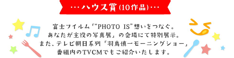 ハウス賞(10作品) 富士フイルム「"PHOTO IS"想いをつなぐ。あなたが主役の写真展」の会場にて特別展示。 また、テレビ朝日系列「羽鳥慎一モーニングショー」番組内のTVCMでもご紹介いたします。