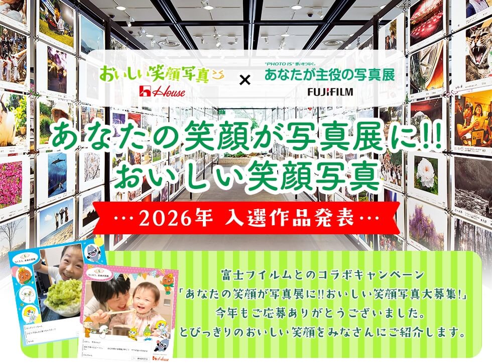 House おいしい笑顔写真 × "PHOTO IS"想いをつなぐ。あなたが主役の写真展 FUJIFILM あなたの笑顔が写真展に!!おいしい笑顔写真! 2026年 入選作品発表 富士フイルムとのコラボキャンペーン「あなたの笑顔が写真展に!!おいしい笑顔写真大募集!」今年もご応募ありがとうございました。 とびっきりのおいしい笑顔をみなさんにご紹介します。