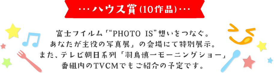 ハウス賞(10作品) 富士フイルム「"PHOTO IS"想いをつなぐ。あなたが主役の写真展」の会場にて特別展示。 また、テレビ朝日系列「羽鳥慎一モーニングショー」番組内のTVCMでもご紹介の予定です。