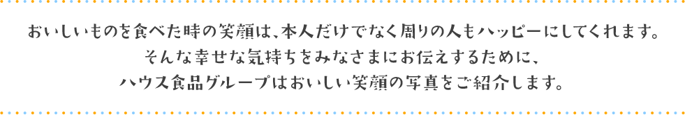 おいしいものを食べた時の笑顔は、本人だけでなく周りの人もハッピーにしてくれます。そんな幸せな気持ちをみなさまにお伝えするために、ハウス食品グループはおいしい笑顔の写真をご紹介します。