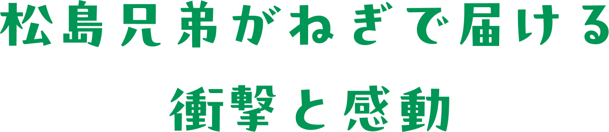 松島兄弟がねぎで届ける衝撃と感動