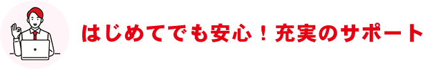 はじめてでも安心！充実のサポート